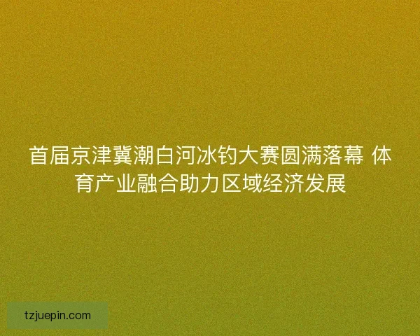 首届京津冀潮白河冰钓大赛圆满落幕 体育产业融合助力区域经济发展