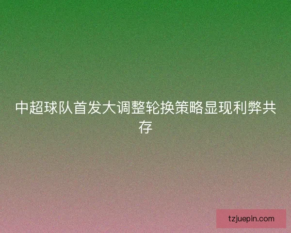 中超球队首发大调整轮换策略显现利弊共存
