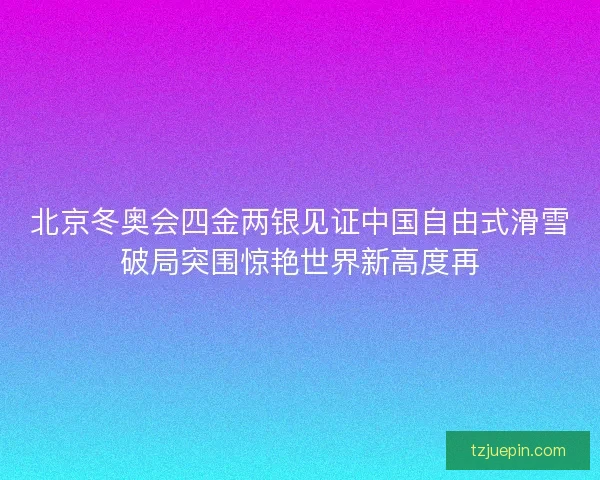 北京冬奥会四金两银见证中国自由式滑雪破局突围惊艳世界新高度再