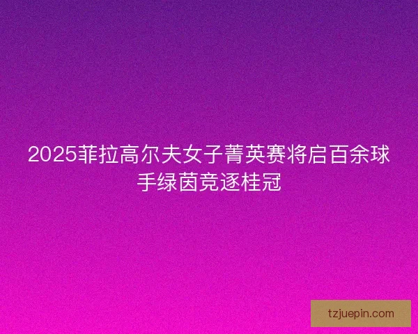 2025菲拉高尔夫女子菁英赛将启百余球手绿茵竞逐桂冠