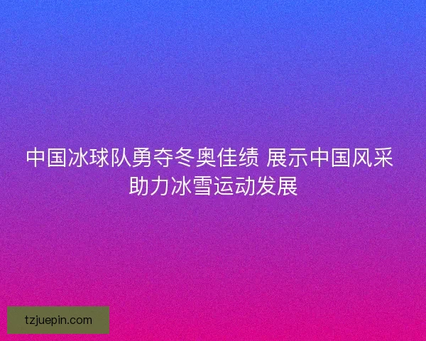 中国冰球队勇夺冬奥佳绩 展示中国风采 助力冰雪运动发展