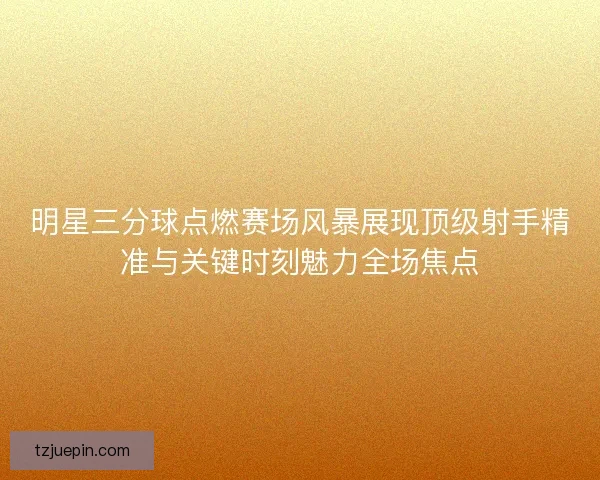 明星三分球点燃赛场风暴展现顶级射手精准与关键时刻魅力全场焦点